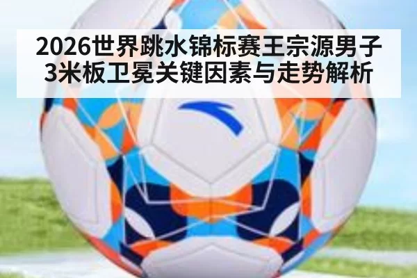 2026世界跳水锦标赛王宗源男子3米板卫冕关键因素与走势解析
