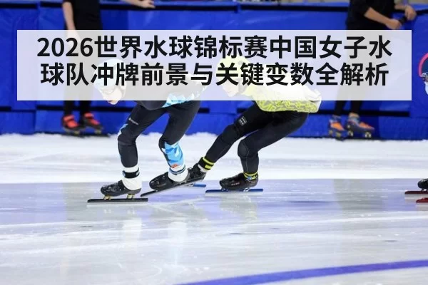 2026世界水球锦标赛中国女子水球队冲牌前景与关键变数全解析